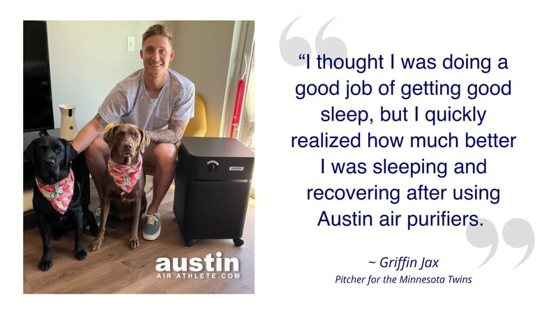 Griffin Jax “I thought I was doing a good job of getting good sleep but I quickly realized how much better I was sleeping and recovering after using Austin air purifiers. 